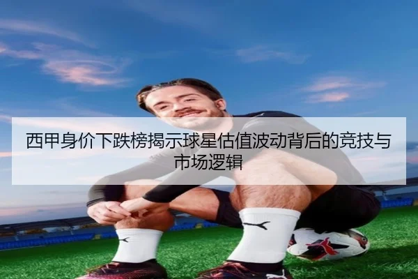 西甲身价下跌榜揭示球星估值波动背后的竞技与市场逻辑